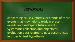 HISTORICAL
concerning causes, effects, or trends of these
events that may help to explain present
events and anticipate future events .
Systematic collection and objectives
evaluation data related to past occurrences
in order to test hypothesis
 
