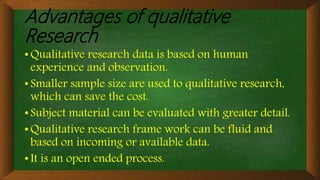 Advantages of qualitative
Research
• Qualitative research data is based on human
experience and observation.
• Smaller sample size are used to qualitative research,
which can save the cost.
• Subject material can be evaluated with greater detail.
• Qualitative research frame work can be fluid and
based on incoming or available data.
• It is an open ended process.
 