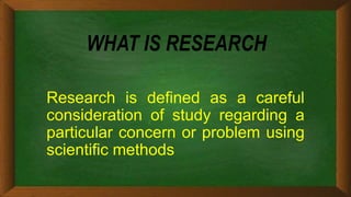 WHAT IS RESEARCH
Research is defined as a careful
consideration of study regarding a
particular concern or problem using
scientific methods
 
