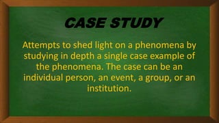 CASE STUDY
Attempts to shed light on a phenomena by
studying in depth a single case example of
the phenomena. The case can be an
individual person, an event, a group, or an
institution.
 