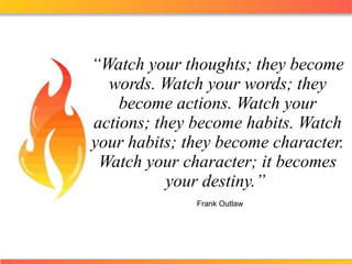 “ Watch your thoughts; they become words. Watch your words; they become actions. Watch your actions; they become habits. Watch your habits; they become character. Watch your character; it becomes your destiny.”    Frank Outlaw 