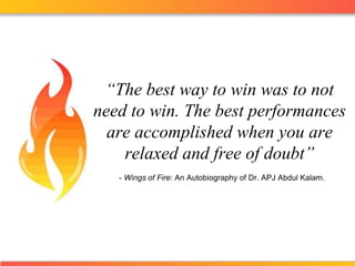 “The best way to win was to not need to win. The best performances are accomplished when you are relaxed and free of doubt” - Wings of Fire: An Autobiography of Dr. APJ Abdul Kalam. 