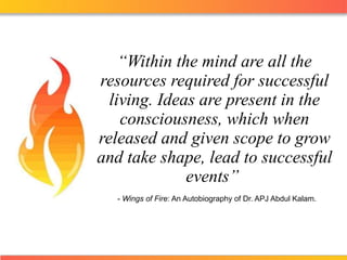 “ Within the mind are all the resources required for successful living. Ideas are present in the consciousness, which when released and given scope to grow and take shape, lead to successful events ”    -  Wings of Fire : An Autobiography of Dr. APJ Abdul Kalam . 