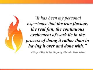 “It has been my personal experience that the true flavour, the real fun, the continuous excitement of work lie in the process of doing it rather than in having it over and done with.” - Wings of Fire: An Autobiography of Dr. APJ Abdul Kalam. 