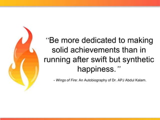 “Be more dedicated to making solid achievements than in running after swift but synthetic happiness.” - Wings of Fire: An Autobiography of Dr. APJ Abdul Kalam. 