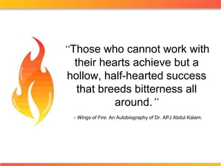 “Those who cannot work with their hearts achieve but a hollow, half-hearted success that breeds bitterness all around.” - Wings of Fire: An Autobiography of Dr. APJ Abdul Kalam. 