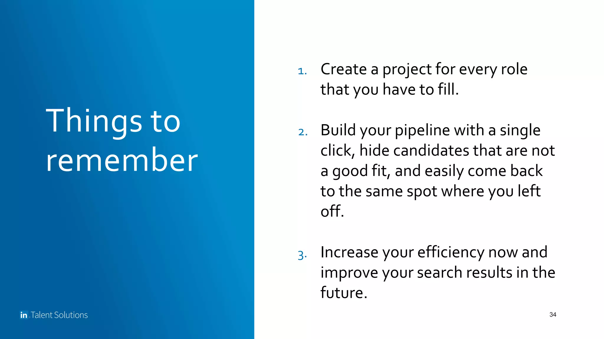 Things to
remember
34
1. Create a project for every role
that you have to fill.
2. Build your pipeline with a single
click, hide candidates that are not
a good fit, and easily come back
to the same spot where you left
off.
3. Increase your efficiency now and
improve your search results in the
future.
 