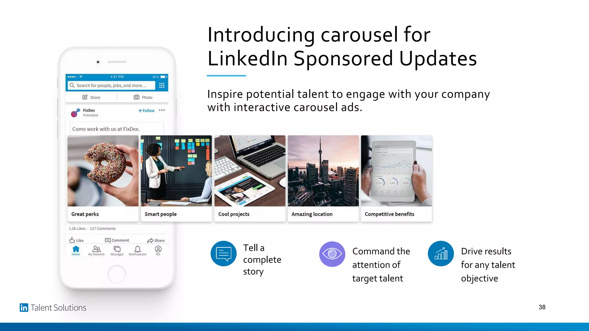 Introducing carousel for
LinkedIn Sponsored Updates
Inspire potential talent to engage with your company
with interactive carousel ads.
Tell a
complete
story
Command the
attention of
target talent
Drive results
for any talent
objective
38
 