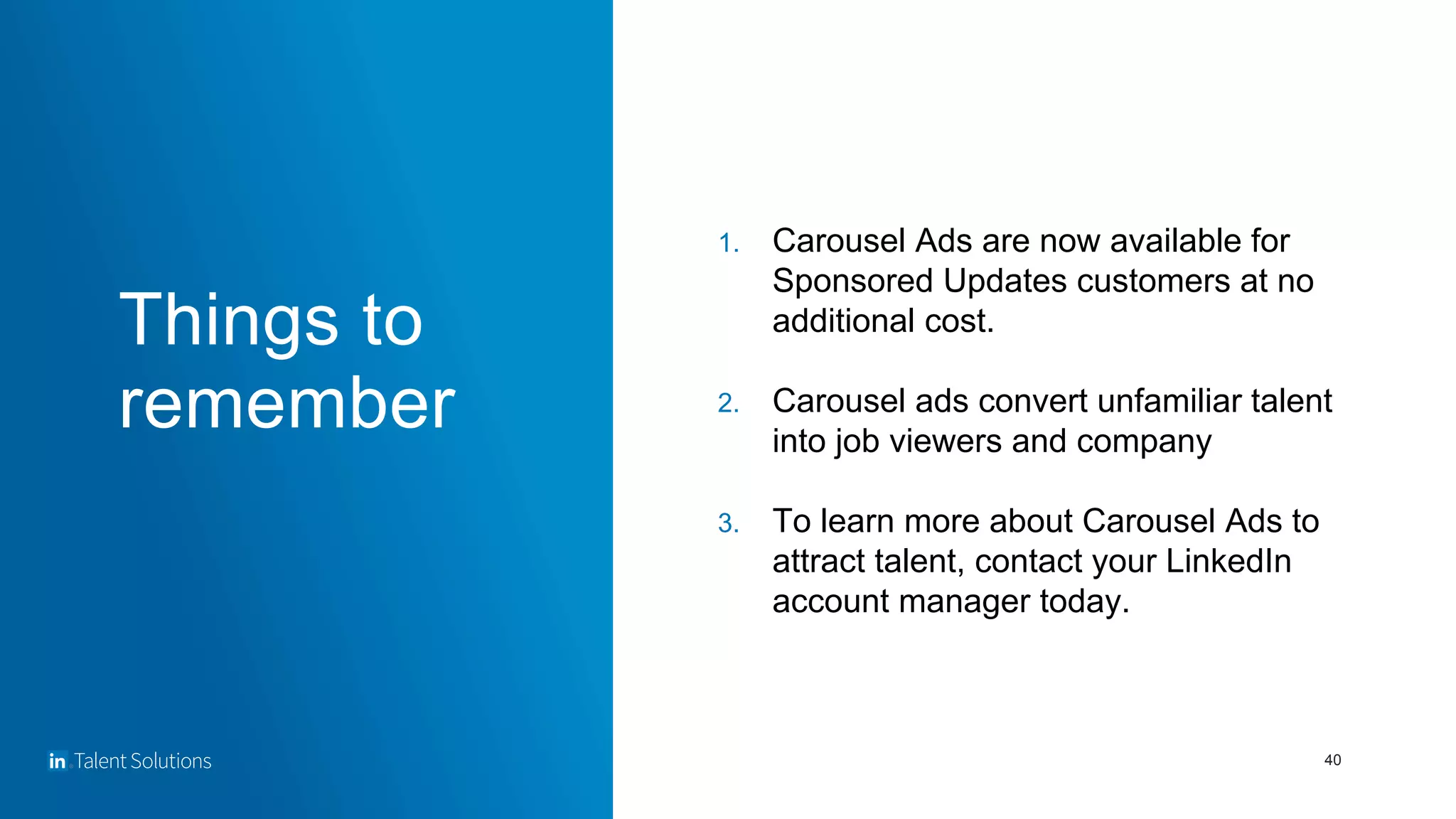40
1. Carousel Ads are now available for
Sponsored Updates customers at no
additional cost.
2. Carousel ads convert unfamiliar talent
into job viewers and company
3. To learn more about Carousel Ads to
attract talent, contact your LinkedIn
account manager today.
Things to
remember
 