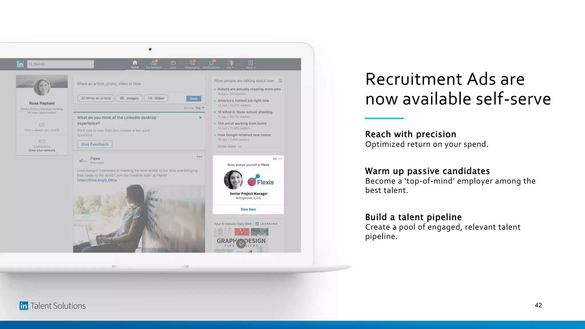 Recruitment Ads are
now available self-serve
Reach with precision
Optimized return on your spend.
Warm up passive candidates
Become a ‘top-of-mind’ employer among the
best talent.
Build a talent pipeline
Create a pool of engaged, relevant talent
pipeline.
42
 