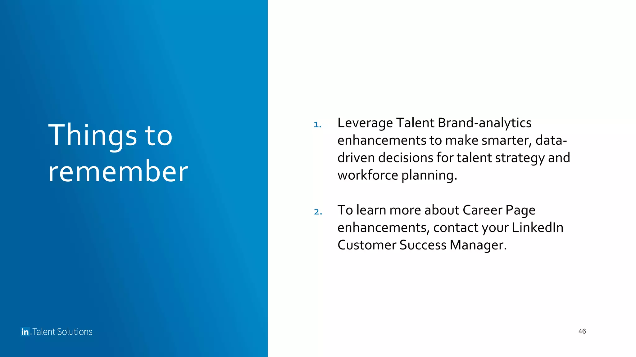 Things to
remember
46
1. Leverage Talent Brand-analytics
enhancements to make smarter, data-
driven decisions for talent strategy and
workforce planning.
2. To learn more about Career Page
enhancements, contact your LinkedIn
Customer Success Manager.
 