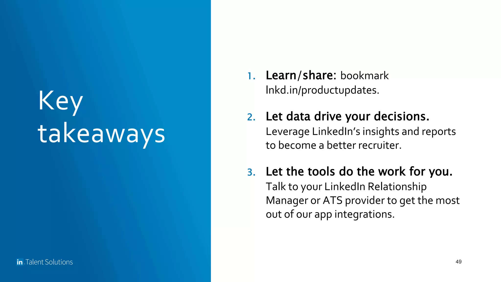 Key
takeaways
49
1. Learn/share: bookmark
lnkd.in/productupdates.
2. Let data drive your decisions.
Leverage LinkedIn’s insights and reports
to become a better recruiter.
3. Let the tools do the work for you.
Talk to your LinkedIn Relationship
Manager or ATS provider to get the most
out of our app integrations.
 