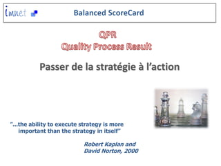 Balanced ScoreCard




           Passer de la stratégie à l’action




”...the ability to execute strategy is more
    important than the strategy in itself”

                           Robert Kaplan and
                           David Norton, 2000
 
