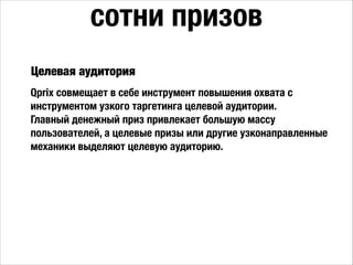 Qprix совмещает в себе инструмент повышения охвата с
инструментом узкого таргетинга целевой аудитории.
Главный денежный приз привлекает большую массу
пользователей, а целевые призы или другие узконаправленные
механики выделяют целевую аудиторию.
сотни призов
Целевая аудитория
 