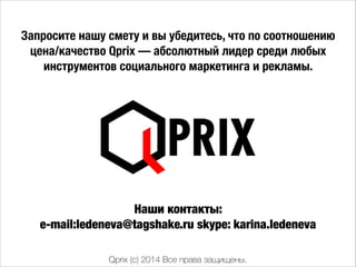 Qprix (c) 2014 Все права защищены.
Запросите нашу смету и вы убедитесь, что по соотношению
цена/качество Qprix — абсолютный лидер среди любых
инструментов социального маркетинга и рекламы.
Наши контакты:
e-mail:ledeneva@tagshake.ru skype: karina.ledeneva
 