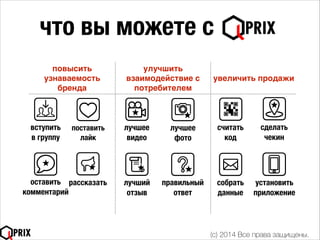 что вы можете с
повысить
узнаваемость
бренда
улучшить
взаимодействие с
потребителем
увеличить продажи
вступить
в группу
лучшее
видео
лучшее
фото
лучший
отзыв
считать
код
поставить
лайк
правильный
ответ
сделать
чекин
оставить
комментарий
рассказать
(c) 2014 Все права защищены.
собрать
данные
установить
приложение
 
