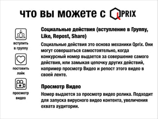 !
Социальные действия это основа механики Qprix. Они
могут совершаться самостоятельно, когда
конкурсный номер выдается за совершение самого
действия, или замыкая цепочку других действий,
например просмотр Видео и репост этого видео в
своей ленте.
Социальные действия (вступление в Группу,
Like, Repost, Share)
что вы можете с
Просмотр Видео
Номер выдается за просмотр видео ролика. Подходит
для запуска вирусного видео контента, увеличения
охвата аудитории.
вступить
в группу
поставить
лайк
просмотр
видео
 