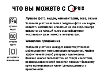 что вы можете с
Лучшее фото, видео, комментарий, эссе, отзыв
Условием участия является создание фото или видео,
написать коментарий или отзыв на что-либо. Номера
выдаются за каждый голос отданый другими
участниками за активность пользователя.
лучшее
видео
лучшее
фото
Установка приложения
Условием участия в конкурсе является установка
мобильного или компьютерного приложения. Крайне
эффективный способ раскрутки приложения.
Конечно многие пользователи не станут клиентами,
но использование этой механики позволит большому
кругу потенциальных клиентов ознакомиться с
приложением.
установить
приложение
 