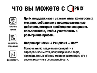 что вы можете с
Например: Чекин + Рецензия + Пост
сделать
чекин
Пользователю предлагаеться прийти в
определенное место, например новое Кафе,
написать отзыв об этом месте и разместить его в
своем аккаунте в социальной сети.
Qprix поддерживает разные типы конкурсных
механик собранные в последовательные
действия, которые необходимо совершить
пользователю, чтобы участвовать в
розыгрыше призов.
написать
рецензию
рассказать
 