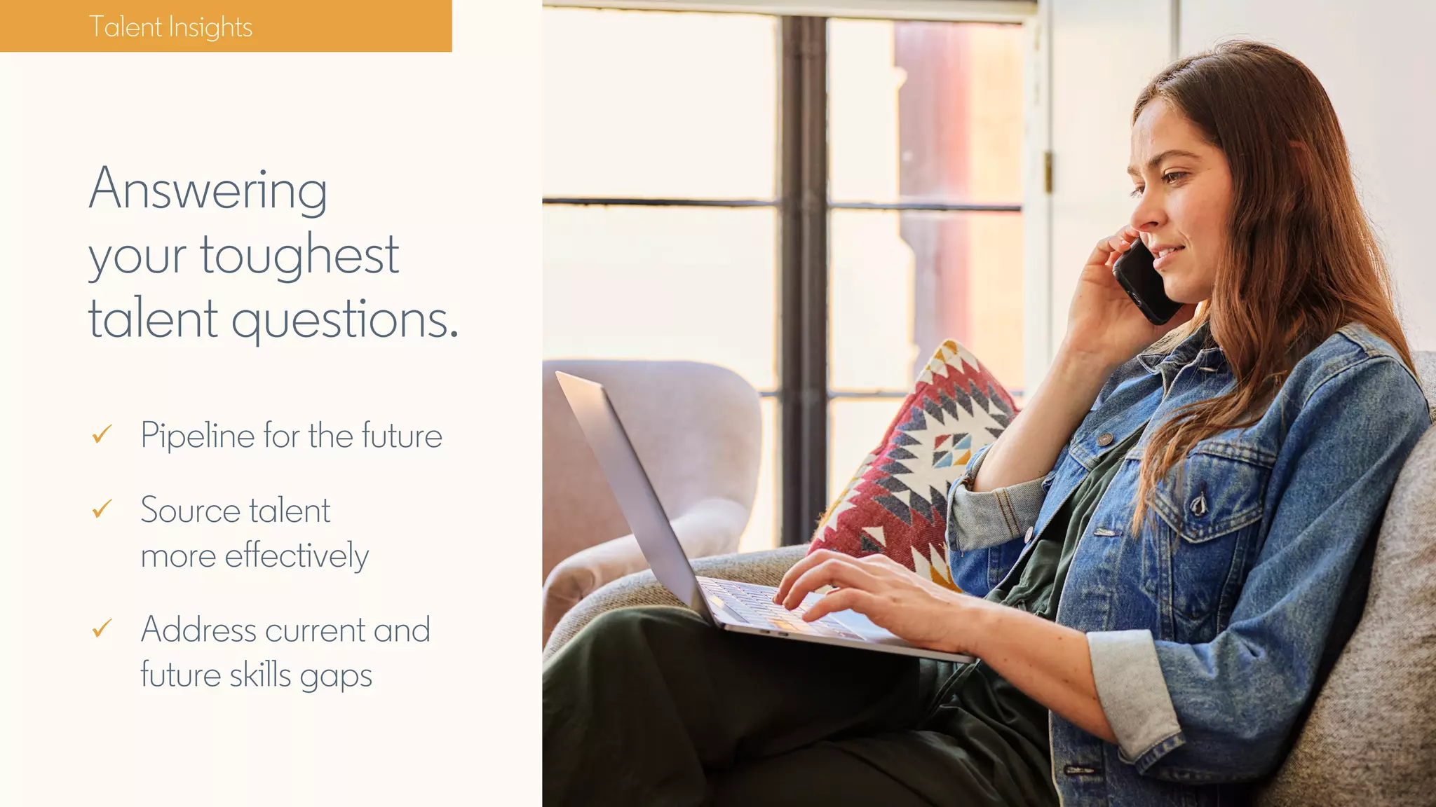 Answering
your toughest
talent questions.
Talent Insights
ü Pipeline for the future
ü Source talent
more effectively
ü Address current and
future skills gaps
 