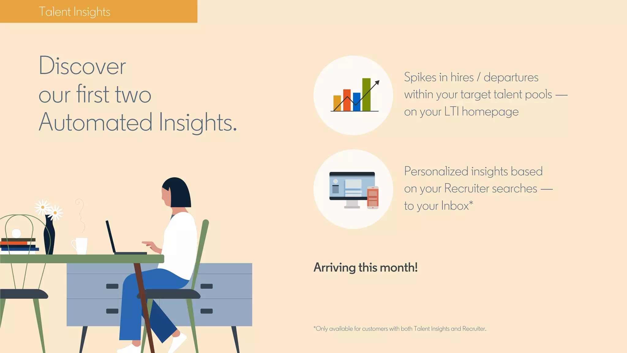 Talent Insights
Discover
our first two
Automated Insights.
Spikes in hires / departures
within your target talent pools —
on your LTI homepage
Personalized insights based
on your Recruiter searches —
to your Inbox*
Arriving this month!
*Only available for customers with both Talent Insights and Recruiter.
 