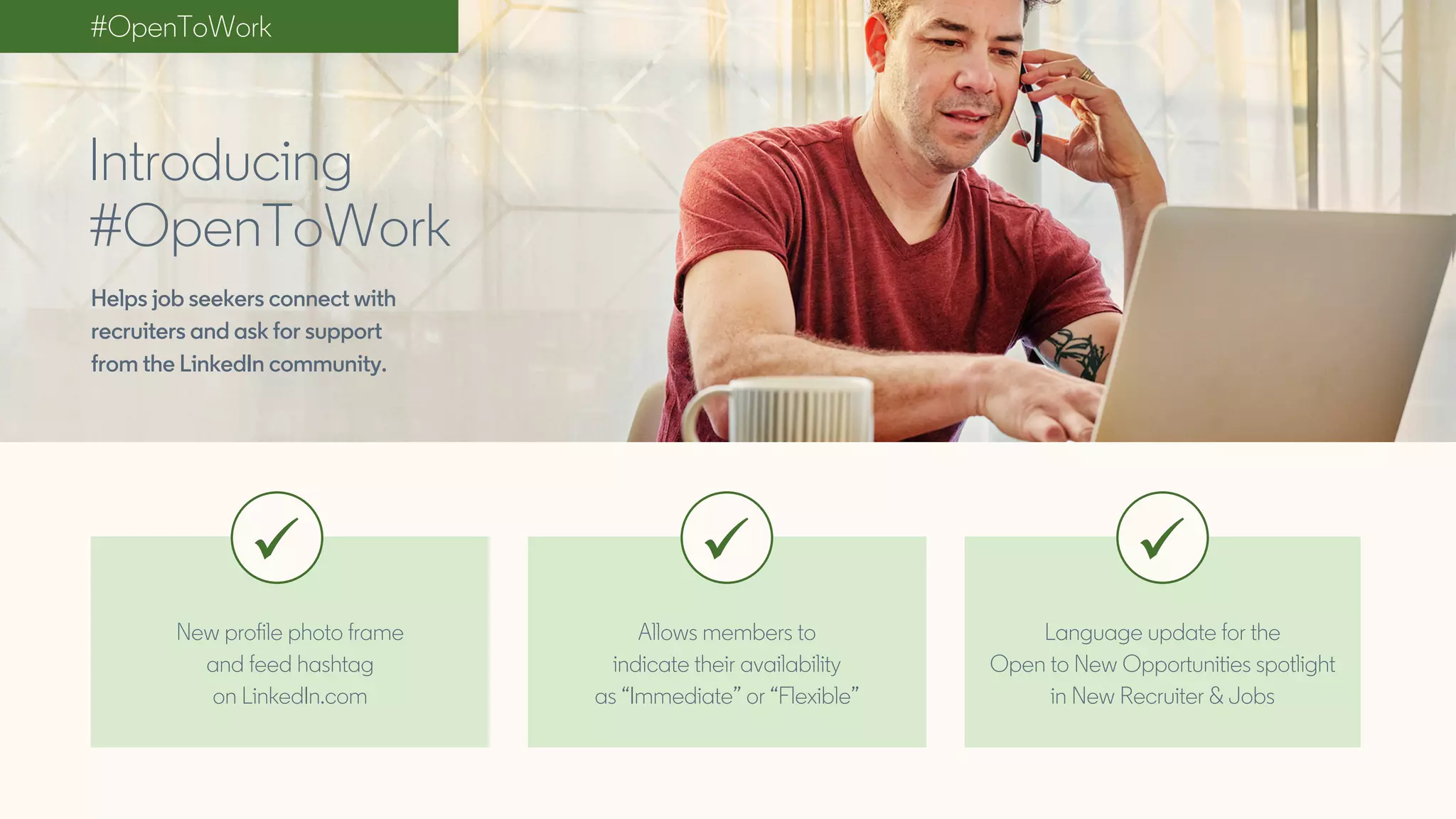 New profile photo frame
and feed hashtag
on LinkedIn.com
Allows members to
indicate their availability
as “Immediate” or “Flexible”
Language update for the
Open to New Opportunities spotlight
in New Recruiter & Jobs
Introducing
#OpenToWork
#OpenToWork
Helps job seekers connect with
recruiters and ask for support
from the LinkedIn community.
 