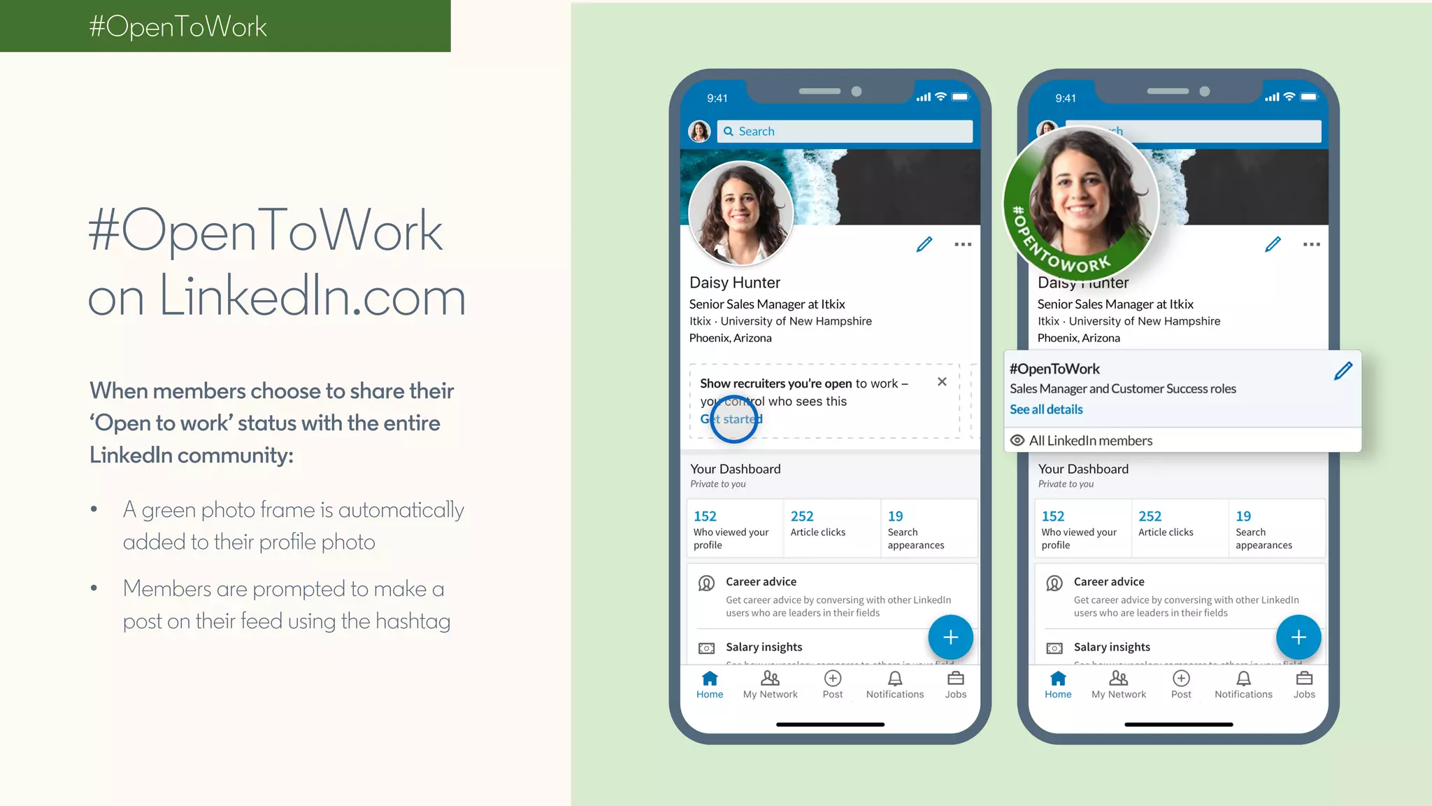 #OpenToWork
#OpenToWork
on LinkedIn.com
When members choose to share their
‘Open to work’ status with the entire
LinkedIn community:
• A green photo frame is automatically
added to their profile photo
• Members are prompted to make a
post on their feed using the hashtag
 