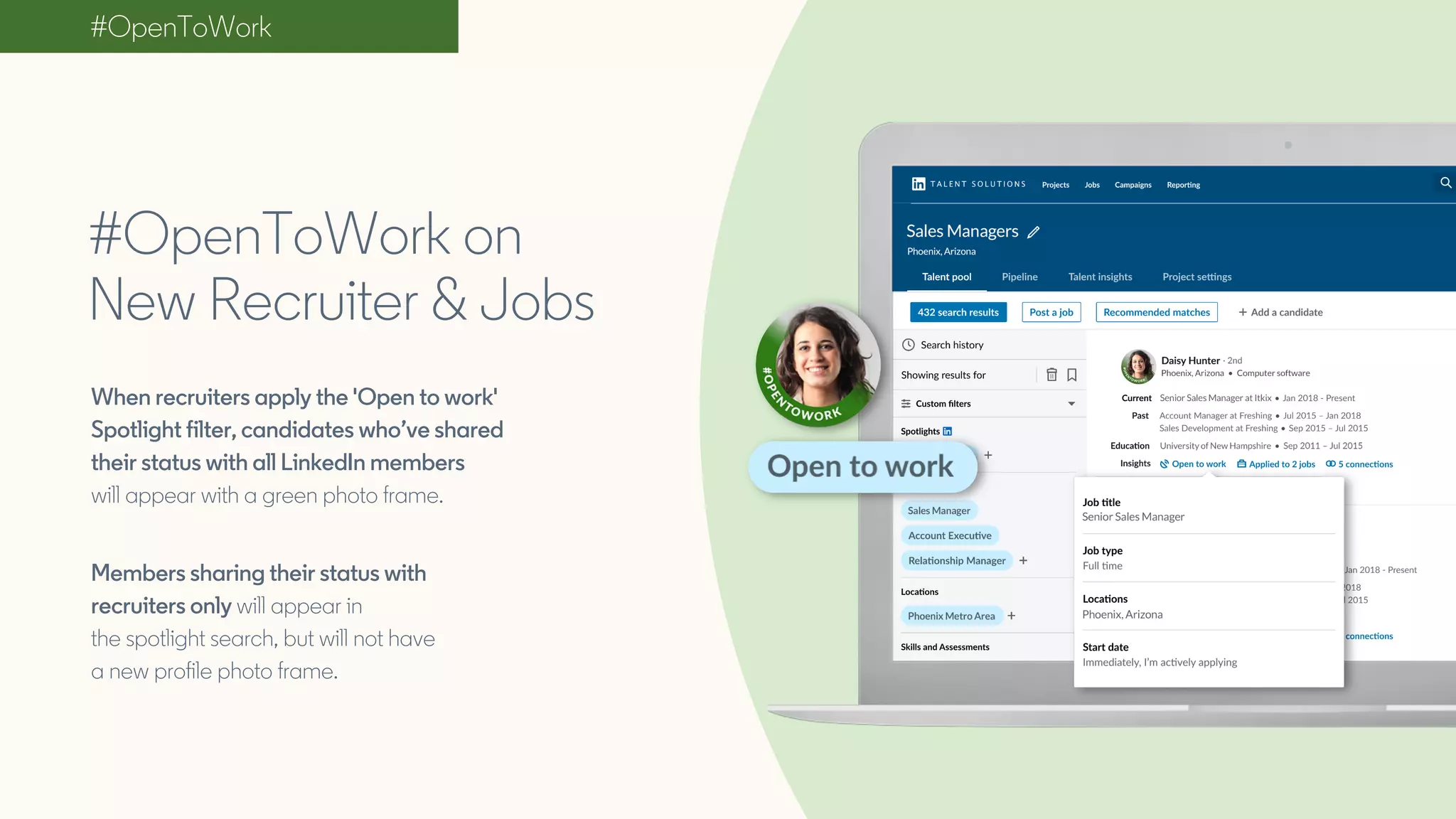 #OpenToWork
#OpenToWork on
New Recruiter & Jobs
When recruiters apply the 'Open to work'
Spotlight filter, candidates who’ve shared
their status with all LinkedIn members
will appear with a green photo frame.
Members sharing their status with
recruiters only will appear in
the spotlight search, but will not have
a new profile photo frame.
 