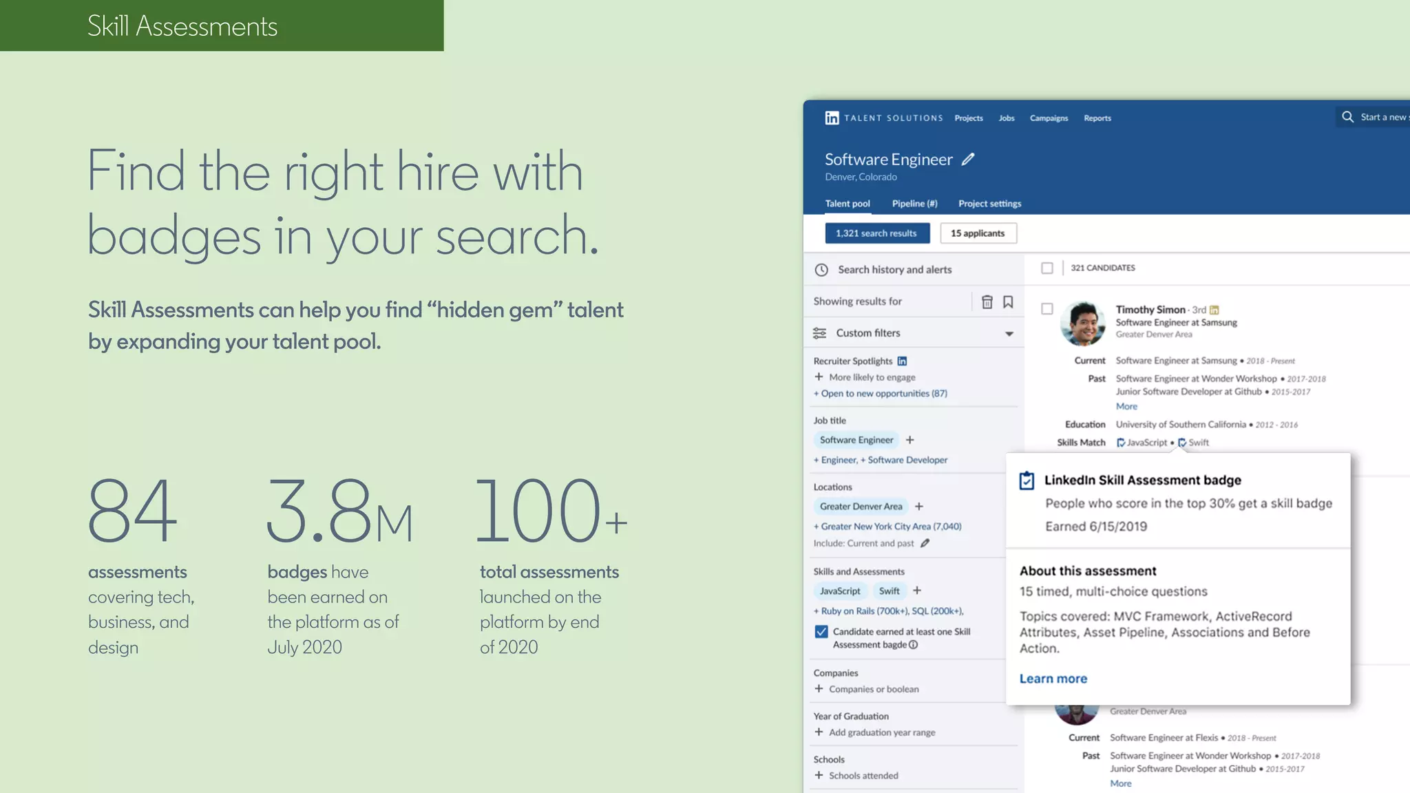 Skill Assessments
Find the right hire with
badges in your search.
Skill Assessments can help you find “hidden gem” talent
by expanding your talent pool.
84assessments
covering tech,
business, and
design
3.8M
badges have
been earned on
the platform as of
July 2020
total assessments
launched on the
platform by end
of 2020
100+
 
