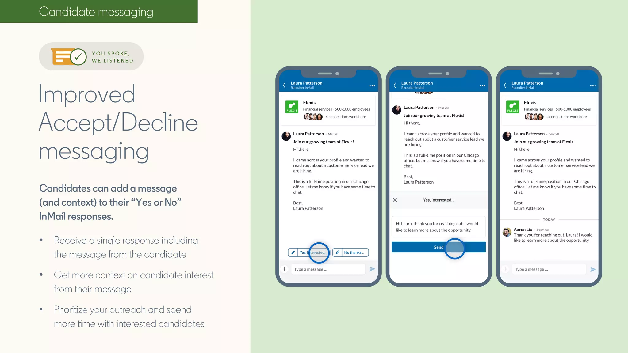 Candidate messaging
Candidates can add a message
(and context) to their “Yes or No”
InMail responses.
• Receive a single response including
the message from the candidate
• Get more context on candidate interest
from their message
• Prioritize your outreach and spend
more time with interested candidates
Improved
Accept/Decline
messaging
Y O U S P O K E ,
W E L I S T E N E D
 