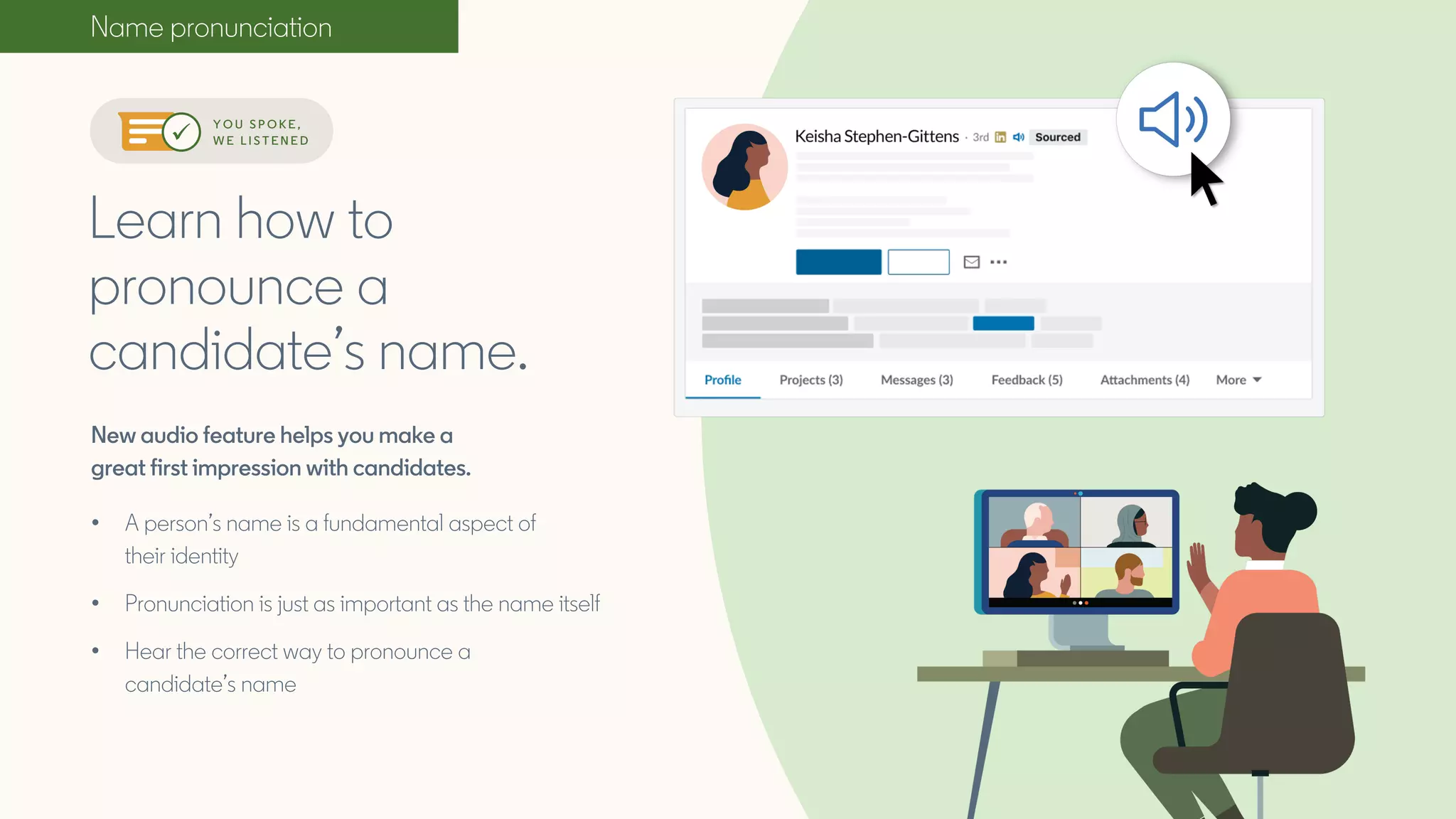 Name pronunciation
New audio feature helps you make a
great first impression with candidates.
• A person’s name is a fundamental aspect of
their identity
• Pronunciation is just as important as the name itself
• Hear the correct way to pronounce a
candidate’s name
Learn how to
pronounce a
candidate’s name.
Y O U S P O K E ,
W E L I S T E N E D
 