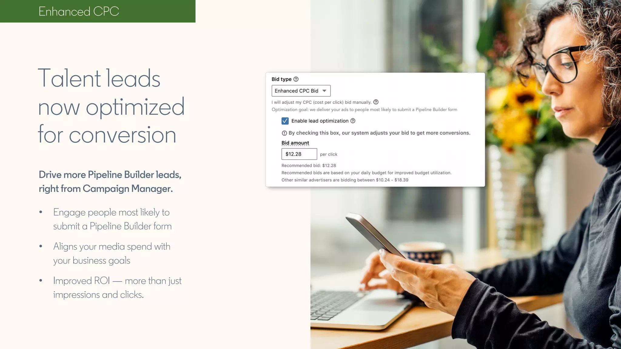 Drive more Pipeline Builder leads,
right from Campaign Manager.
• Engage people most likely to
submit a Pipeline Builder form
• Aligns your media spend with
your business goals
• Improved ROI — more than just
impressions and clicks.
Talent leads
now optimized
for conversion
Enhanced CPC
 