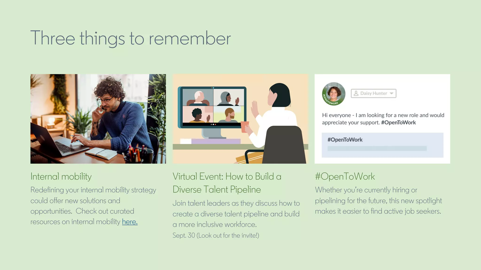 Three things to remember
Internal mobility
Redefining your internal mobility strategy
could offer new solutions and
opportunities. Check out curated
resources on internal mobility here.
Virtual Event: How to Build a
Diverse Talent Pipeline
Join talent leaders as they discuss how to
create a diverse talent pipeline and build
a more inclusive workforce.
Sept. 30 (Look out for the invite!)
#OpenToWork
Whether you’re currently hiring or
pipelining for the future, this new spotlight
makes it easier to find active job seekers.
 