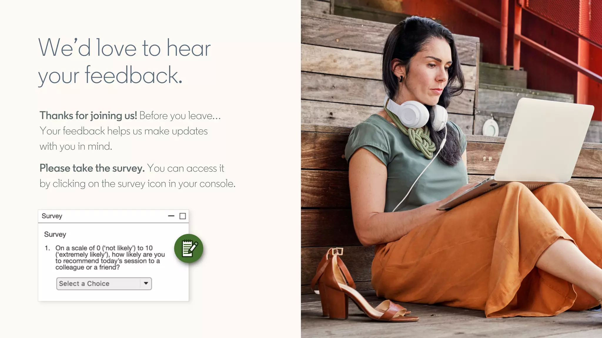 We’d love to hear
your feedback.
Thanks for joining us! Before you leave…
Your feedback helps us make updates
with you in mind.
Please take the survey. You can access it
by clicking on the survey icon in your console.
 