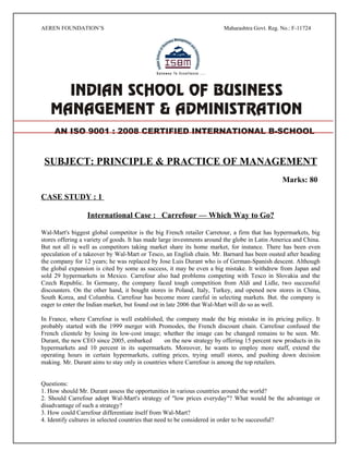 AEREN FOUNDATION’S                                                      Maharashtra Govt. Reg. No.: F-11724




     AN ISO 9001 : 2008 CERTIFIED INTERNATIONAL B-SCHOOL


 SUBJECT: PRINCIPLE & PRACTICE OF MANAGEMENT
                                                                                               Marks: 80

CASE STUDY : 1

                  International Case : Carrefour — Which Way to Go?

Wal-Mart's biggest global competitor is the big French retailer Carretour, a firm that has hypermarkets, big
stores offering a variety of goods. It has made large investments around the globe in Latin America and China.
But not all is well as competitors taking market share its home market, for instance. There has been even
speculation of a takeover by Wal-Mart or Tesco, an English chain. Mr. Barnard has been ousted after heading
the company for 12 years; he was replaced by Jose Luis Durant who is of German-Spanish descent. Although
the global expansion is cited by some as success, it may be even a big mistake. It withdrew from Japan and
sold 29 hypermarkets in Mexico. Carrefour also had problems competing with Tesco in Slovakia and the
Czech Republic. In Germany, the company faced tough competition from Aldi and Lidle, two successful
discounters. On the other hand, it bought stores in Poland, Italy, Turkey, and opened new stores in China,
South Korea, and Columbia. Carrefour has become more careful in selecting markets. But. the company is
eager to enter the Indian market, but found out in late 2006 that Wal-Mart will do so as well.

In France, where Carrefour is well established, the company made the big mistake in its pricing policy. It
probably started with the 1999 merger with Promodes, the French discount chain. Carrefour confused the
French clientele by losing its low-cost image; whether the image can be changed remains to be seen. Mr.
Durant, the new CEO since 2005, embarked        on the new strategy by offering 15 percent new products in its
hypermarkets and 10 percent in its supermarkets. Moreover, he wants to employ more staff, extend the
operating hours in certain hypermarkets, cutting prices, trying small stores, and pushing down decision
making. Mr. Durant aims to stay only in countries where Carrefour is among the top retailers.


Questions:
1. How should Mr. Durant assess the opportunities in various countries around the world?
2. Should Carrefour adopt Wal-Mart's strategy of "low prices everyday"? What would be the advantage or
disadvantage of such a strategy?
3. How could Carrefour differentiate itself from Wal-Mart?
4. Identify cultures in selected countries that need to be considered in order to be successful?
 