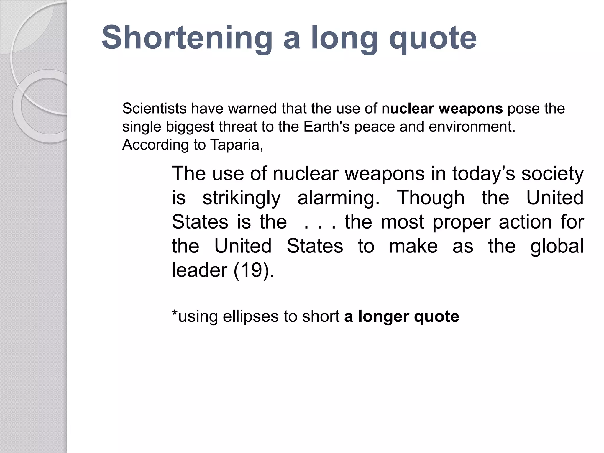 Shortening a long quote
The use of nuclear weapons in today’s society
is strikingly alarming. Though the United
States is the . . . the most proper action for
the United States to make as the global
leader (19).
*using ellipses to short a longer quote
Scientists have warned that the use of nuclear weapons pose the
single biggest threat to the Earth's peace and environment.
According to Taparia,
 