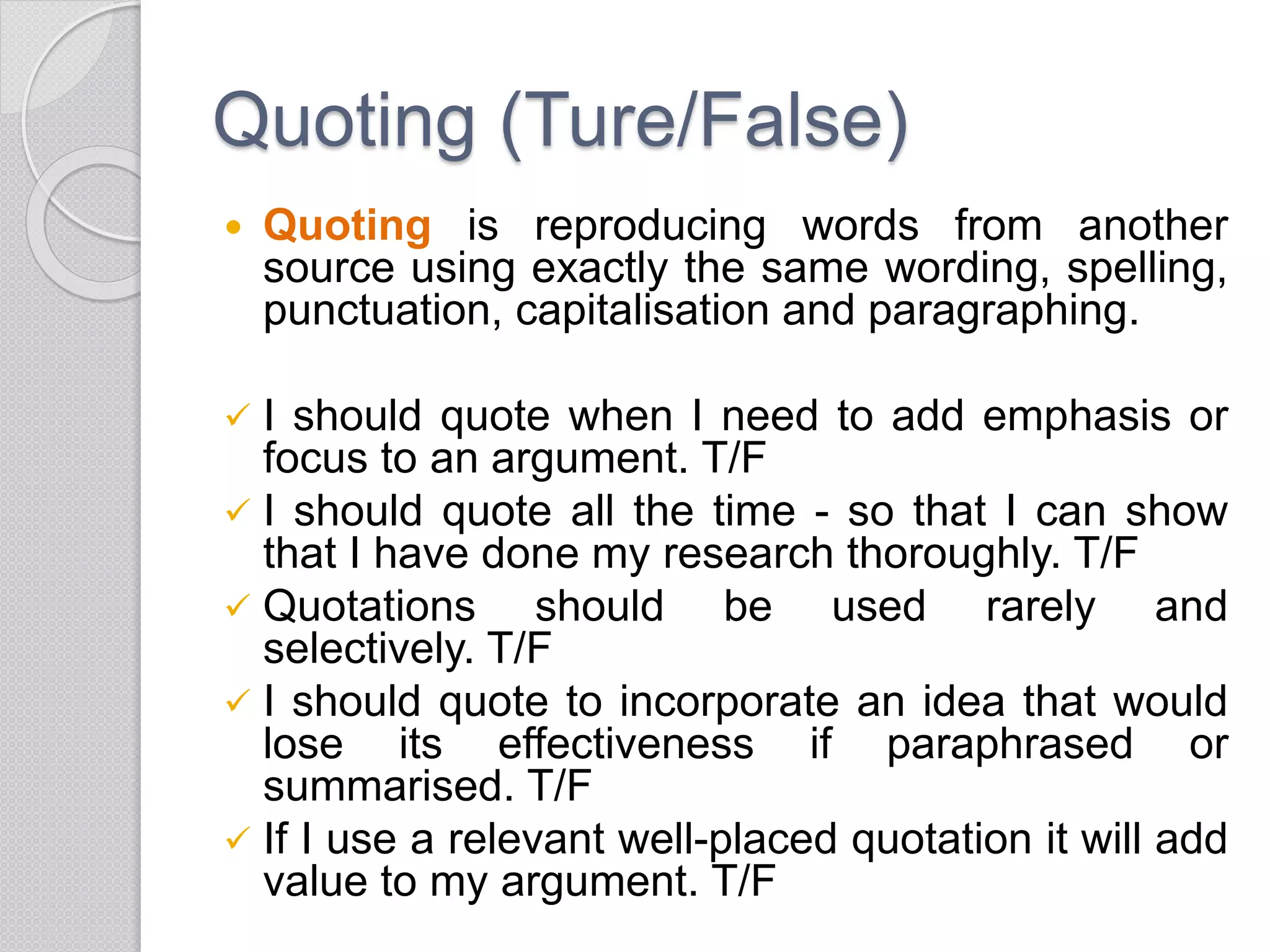 Quoting (Ture/False)
 Quoting is reproducing words from another
source using exactly the same wording, spelling,
punctuation, capitalisation and paragraphing.
 I should quote when I need to add emphasis or
focus to an argument. T/F
 I should quote all the time - so that I can show
that I have done my research thoroughly. T/F
 Quotations should be used rarely and
selectively. T/F
 I should quote to incorporate an idea that would
lose its effectiveness if paraphrased or
summarised. T/F
 If I use a relevant well-placed quotation it will add
value to my argument. T/F
 