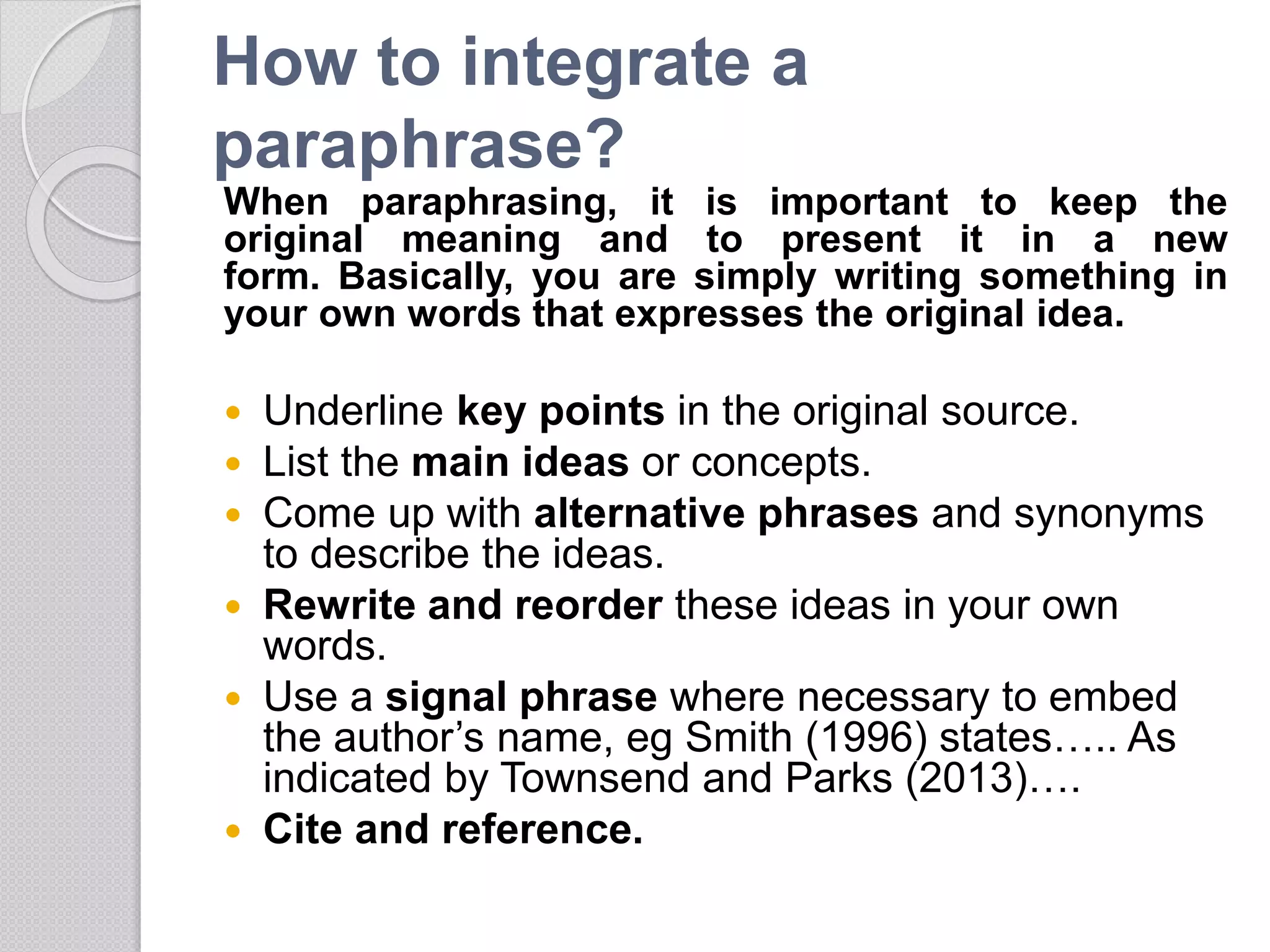How to integrate a
paraphrase?
When paraphrasing, it is important to keep the
original meaning and to present it in a new
form. Basically, you are simply writing something in
your own words that expresses the original idea.
 Underline key points in the original source.
 List the main ideas or concepts.
 Come up with alternative phrases and synonyms
to describe the ideas.
 Rewrite and reorder these ideas in your own
words.
 Use a signal phrase where necessary to embed
the author’s name, eg Smith (1996) states….. As
indicated by Townsend and Parks (2013)….
 Cite and reference.
 
