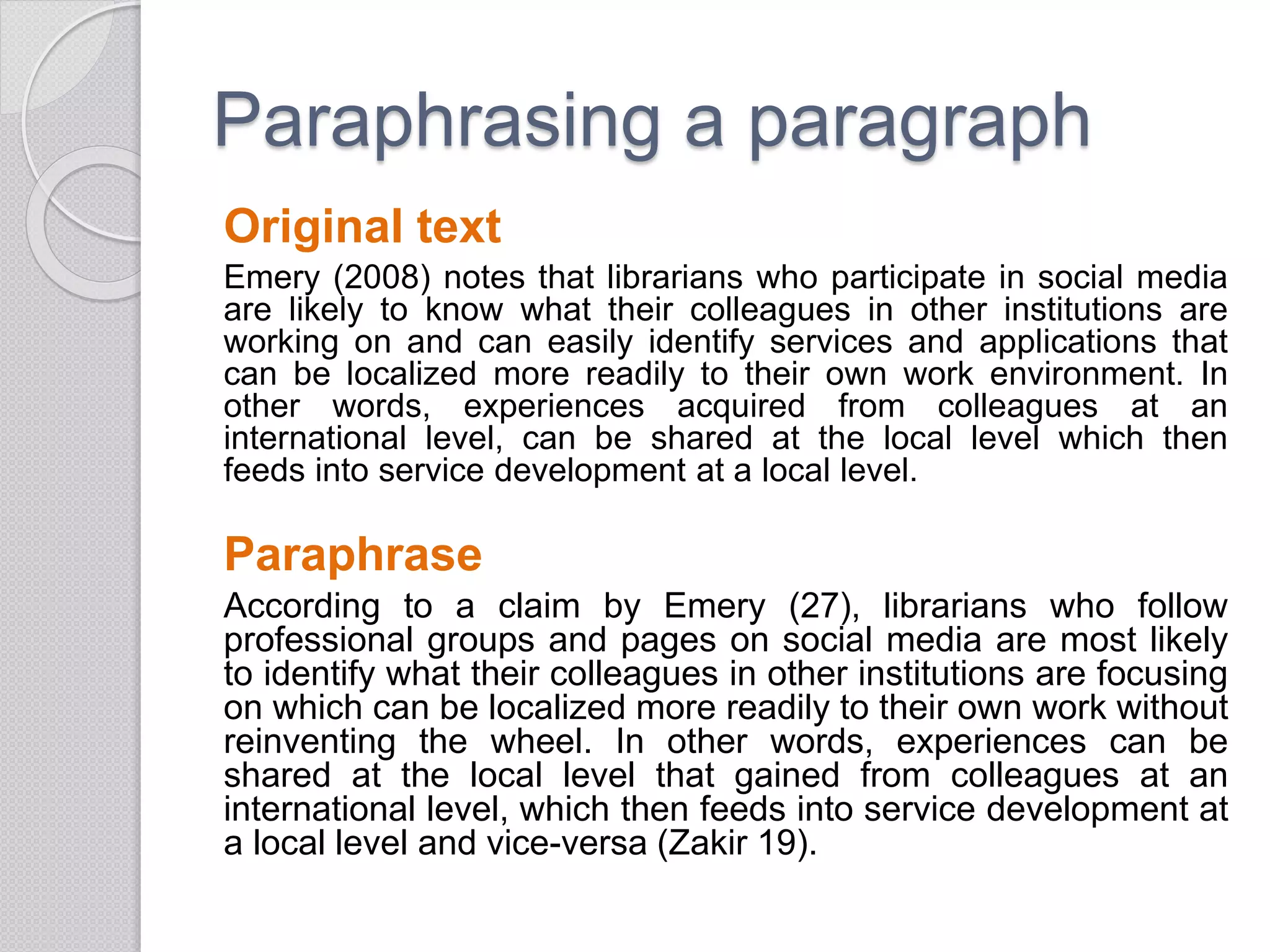 Paraphrasing a paragraph
Original text
Emery (2008) notes that librarians who participate in social media
are likely to know what their colleagues in other institutions are
working on and can easily identify services and applications that
can be localized more readily to their own work environment. In
other words, experiences acquired from colleagues at an
international level, can be shared at the local level which then
feeds into service development at a local level.
Paraphrase
According to a claim by Emery (27), librarians who follow
professional groups and pages on social media are most likely
to identify what their colleagues in other institutions are focusing
on which can be localized more readily to their own work without
reinventing the wheel. In other words, experiences can be
shared at the local level that gained from colleagues at an
international level, which then feeds into service development at
a local level and vice-versa (Zakir 19).
 