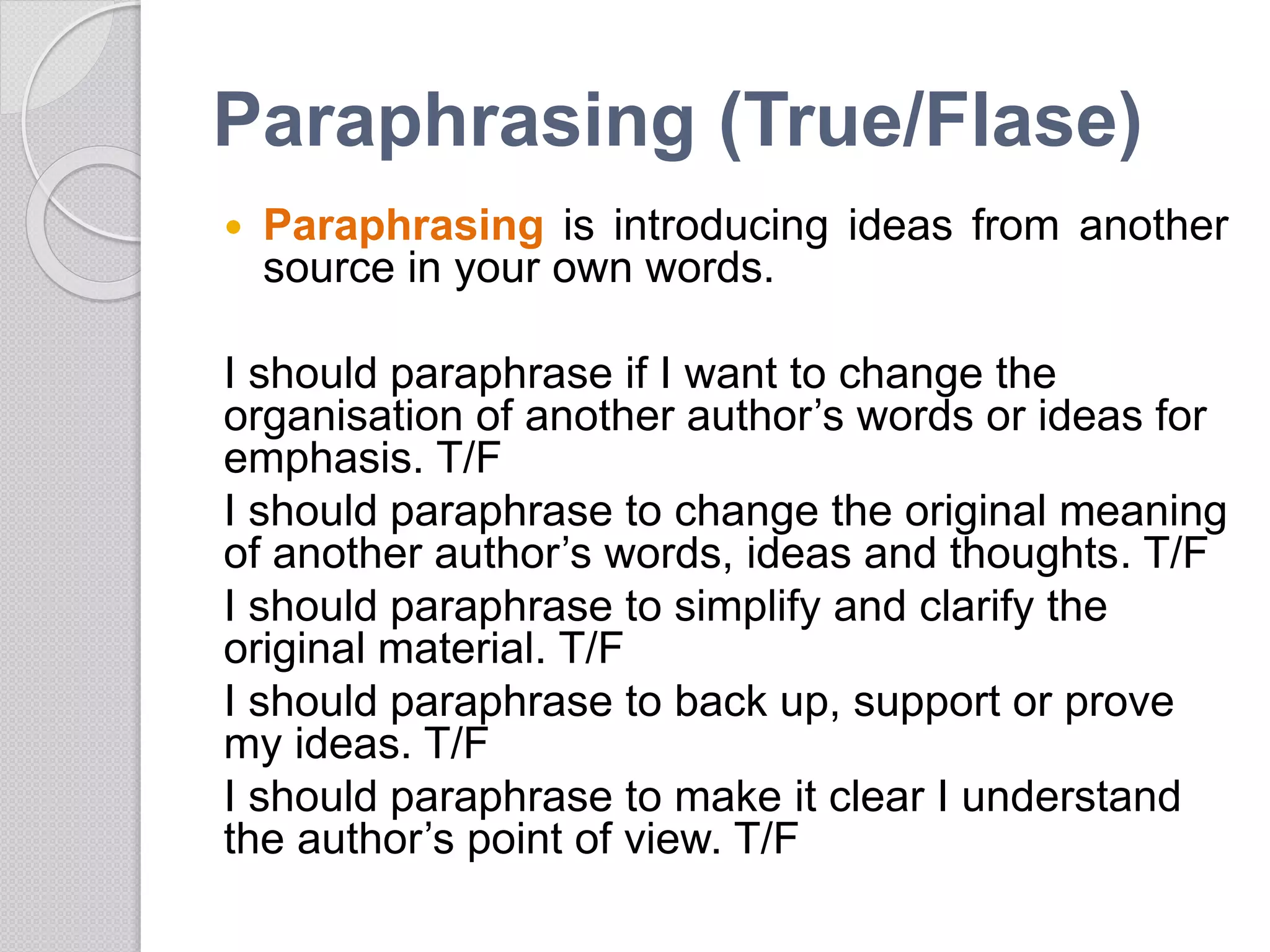 Paraphrasing (True/Flase)
 Paraphrasing is introducing ideas from another
source in your own words.
I should paraphrase if I want to change the
organisation of another author’s words or ideas for
emphasis. T/F
I should paraphrase to change the original meaning
of another author’s words, ideas and thoughts. T/F
I should paraphrase to simplify and clarify the
original material. T/F
I should paraphrase to back up, support or prove
my ideas. T/F
I should paraphrase to make it clear I understand
the author’s point of view. T/F
 