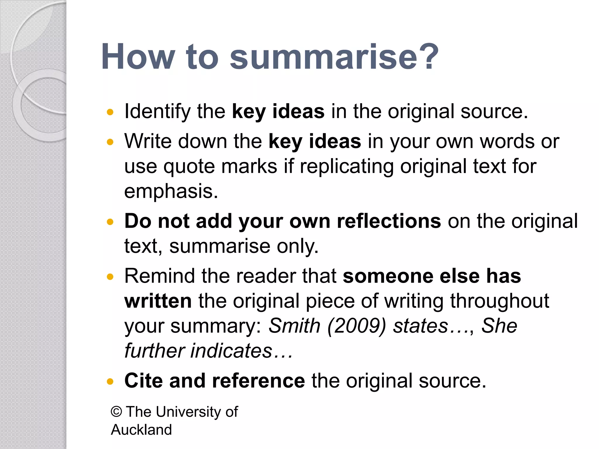How to summarise?
 Identify the key ideas in the original source.
 Write down the key ideas in your own words or
use quote marks if replicating original text for
emphasis.
 Do not add your own reflections on the original
text, summarise only.
 Remind the reader that someone else has
written the original piece of writing throughout
your summary: Smith (2009) states…, She
further indicates…
 Cite and reference the original source.
© The University of
Auckland
 