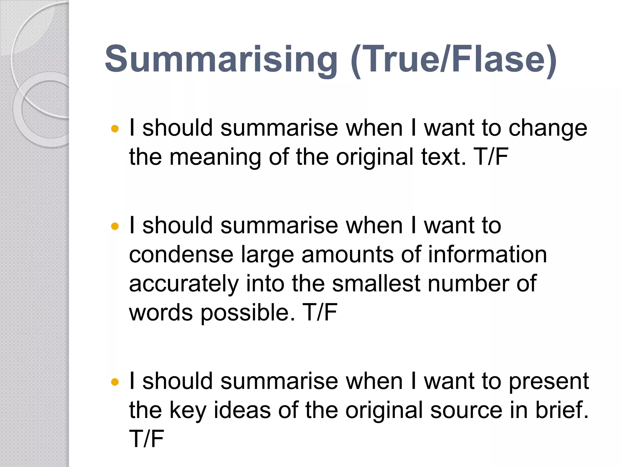 Summarising (True/Flase)
 I should summarise when I want to change
the meaning of the original text. T/F
 I should summarise when I want to
condense large amounts of information
accurately into the smallest number of
words possible. T/F
 I should summarise when I want to present
the key ideas of the original source in brief.
T/F
 
