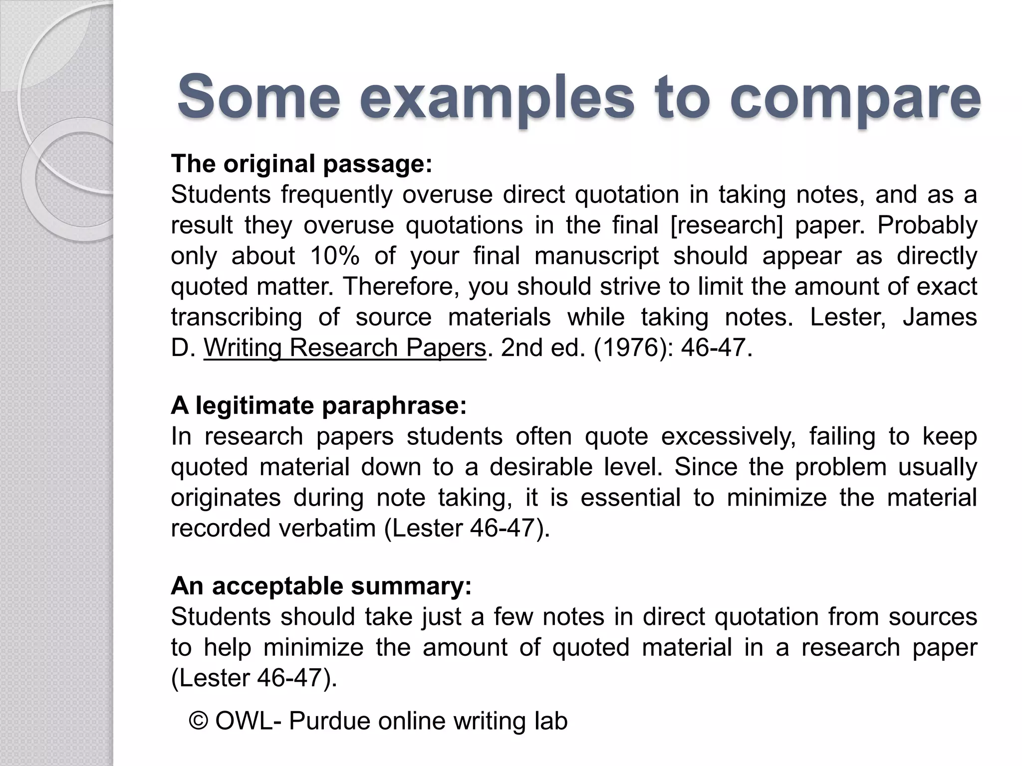 Some examples to compare
The original passage:
Students frequently overuse direct quotation in taking notes, and as a
result they overuse quotations in the final [research] paper. Probably
only about 10% of your final manuscript should appear as directly
quoted matter. Therefore, you should strive to limit the amount of exact
transcribing of source materials while taking notes. Lester, James
D. Writing Research Papers. 2nd ed. (1976): 46-47.
A legitimate paraphrase:
In research papers students often quote excessively, failing to keep
quoted material down to a desirable level. Since the problem usually
originates during note taking, it is essential to minimize the material
recorded verbatim (Lester 46-47).
An acceptable summary:
Students should take just a few notes in direct quotation from sources
to help minimize the amount of quoted material in a research paper
(Lester 46-47).
© OWL- Purdue online writing lab
 