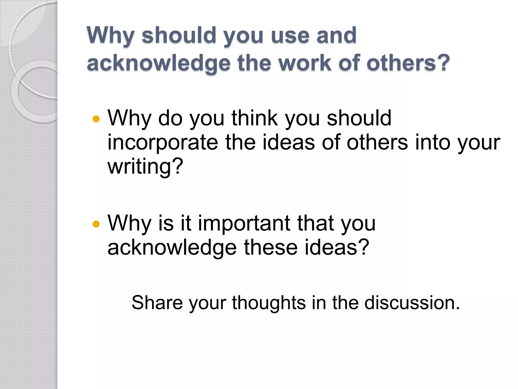 Why should you use and
acknowledge the work of others?
 Why do you think you should
incorporate the ideas of others into your
writing?
 Why is it important that you
acknowledge these ideas?
Share your thoughts in the discussion.
 