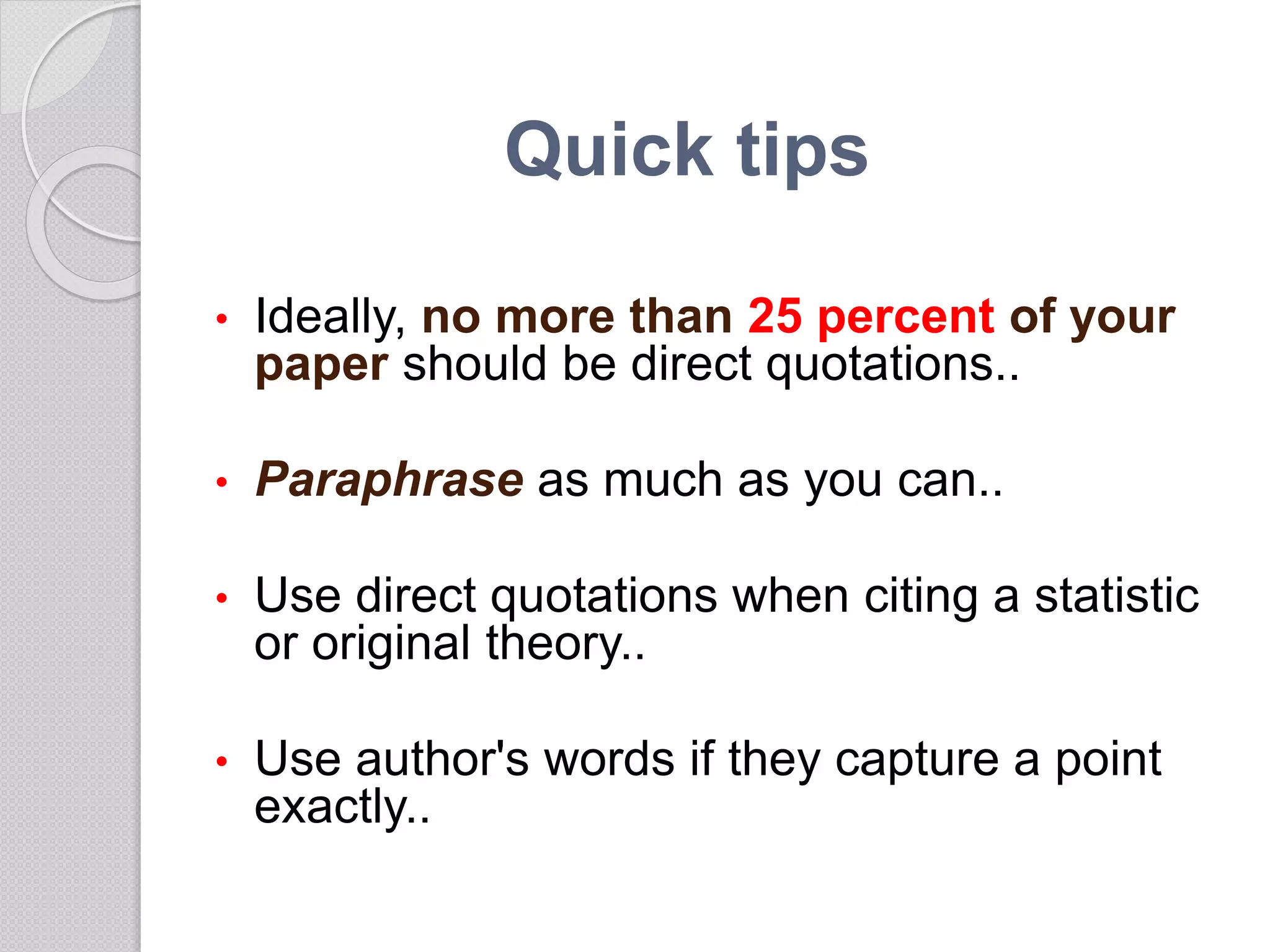 • Ideally, no more than 25 percent of your
paper should be direct quotations..
• Paraphrase as much as you can..
• Use direct quotations when citing a statistic
or original theory..
• Use author's words if they capture a point
exactly..
Quick tips
 