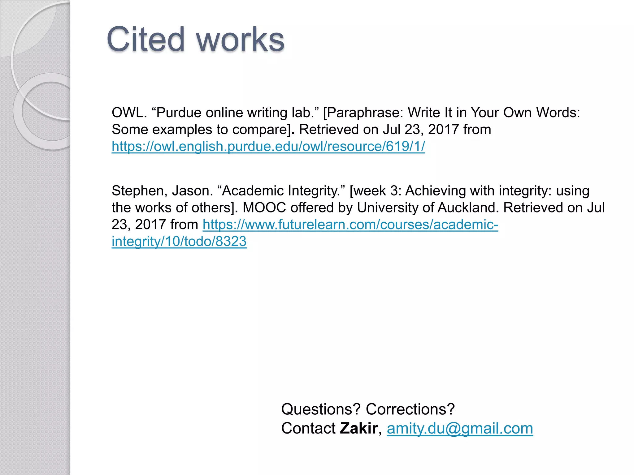 Cited works
OWL. “Purdue online writing lab.” [Paraphrase: Write It in Your Own Words:
Some examples to compare]. Retrieved on Jul 23, 2017 from
https://owl.english.purdue.edu/owl/resource/619/1/
Stephen, Jason. “Academic Integrity.” [week 3: Achieving with integrity: using
the works of others]. MOOC offered by University of Auckland. Retrieved on Jul
23, 2017 from https://www.futurelearn.com/courses/academic-
integrity/10/todo/8323
Questions? Corrections?
Contact Zakir, amity.du@gmail.com
 