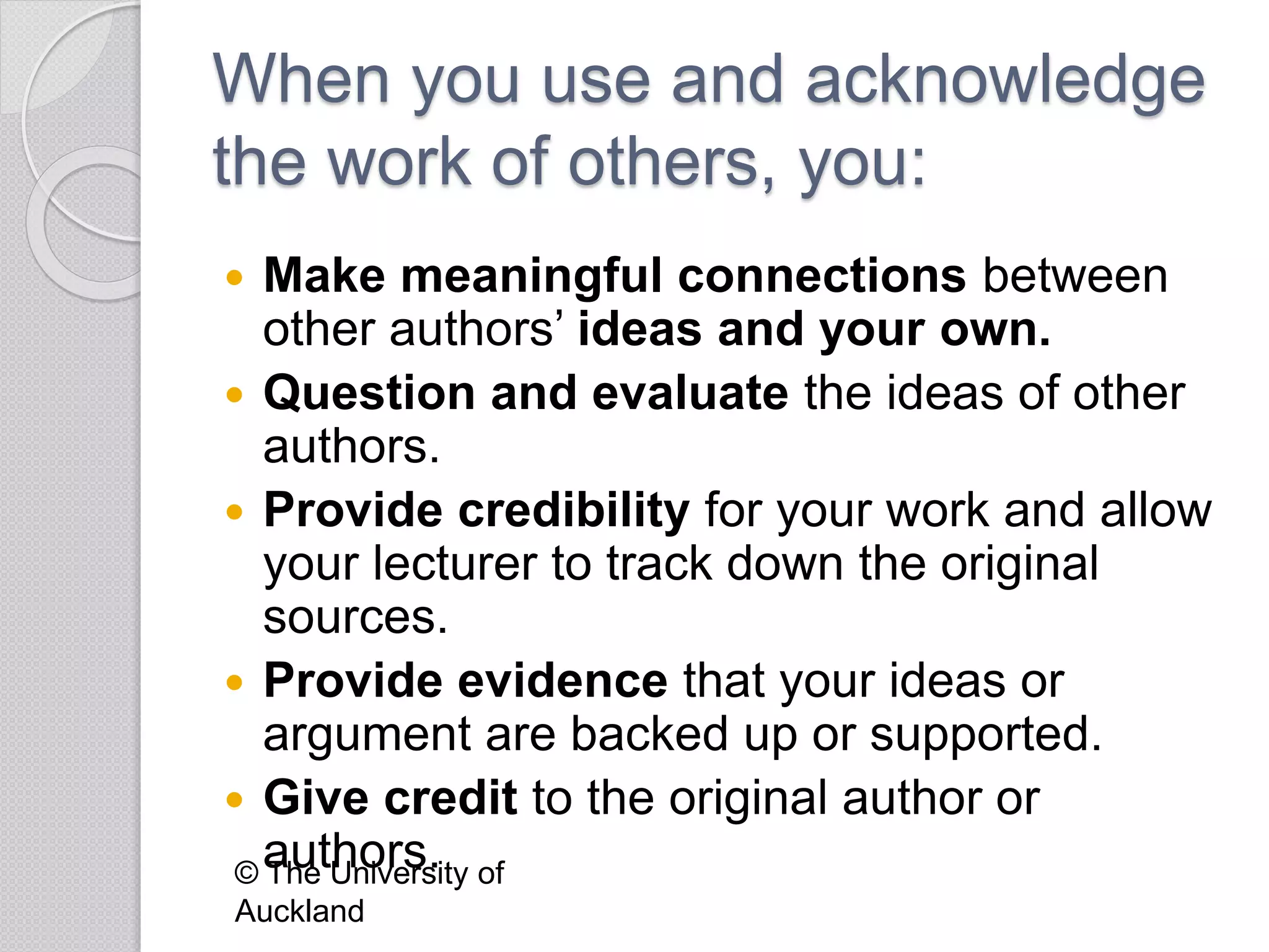 When you use and acknowledge
the work of others, you:
 Make meaningful connections between
other authors’ ideas and your own.
 Question and evaluate the ideas of other
authors.
 Provide credibility for your work and allow
your lecturer to track down the original
sources.
 Provide evidence that your ideas or
argument are backed up or supported.
 Give credit to the original author or
authors.© The University of
Auckland
 