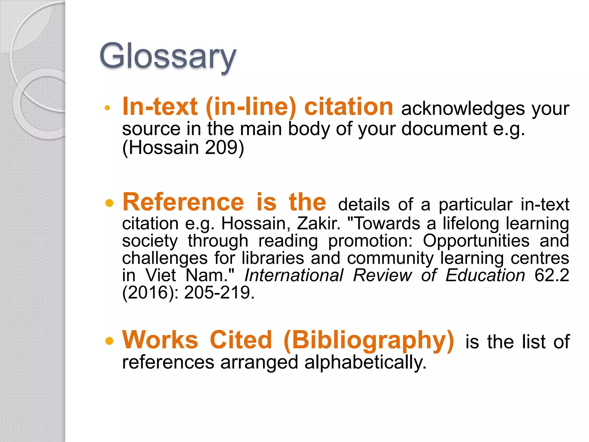 Glossary
• In-text (in-line) citation acknowledges your
source in the main body of your document e.g.
(Hossain 209)
 Reference is the details of a particular in-text
citation e.g. Hossain, Zakir. "Towards a lifelong learning
society through reading promotion: Opportunities and
challenges for libraries and community learning centres
in Viet Nam." International Review of Education 62.2
(2016): 205-219.
 Works Cited (Bibliography) is the list of
references arranged alphabetically.
 