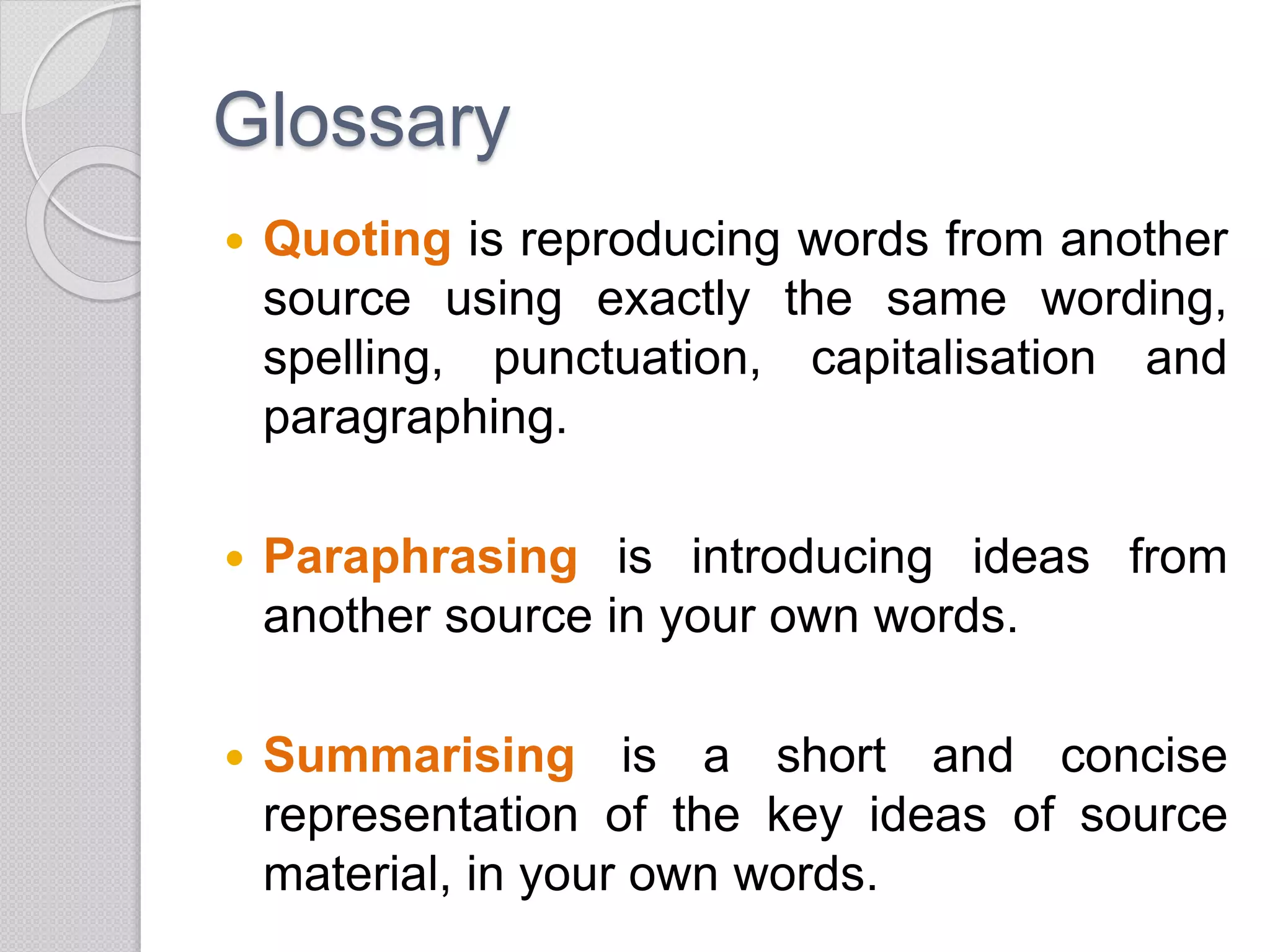 Glossary
 Quoting is reproducing words from another
source using exactly the same wording,
spelling, punctuation, capitalisation and
paragraphing.
 Paraphrasing is introducing ideas from
another source in your own words.
 Summarising is a short and concise
representation of the key ideas of source
material, in your own words.
 