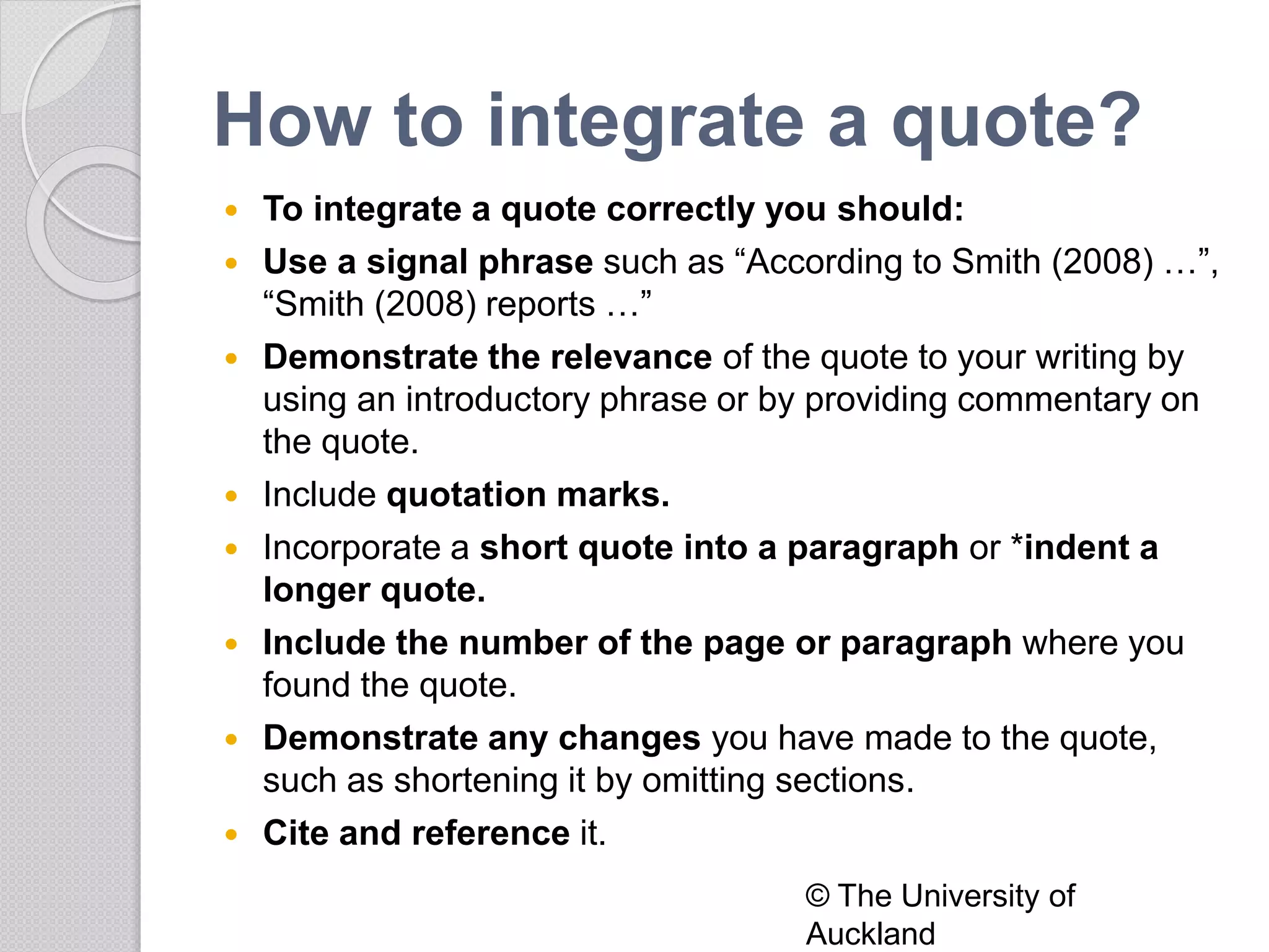 How to integrate a quote?
 To integrate a quote correctly you should:
 Use a signal phrase such as “According to Smith (2008) …”,
“Smith (2008) reports …”
 Demonstrate the relevance of the quote to your writing by
using an introductory phrase or by providing commentary on
the quote.
 Include quotation marks.
 Incorporate a short quote into a paragraph or *indent a
longer quote.
 Include the number of the page or paragraph where you
found the quote.
 Demonstrate any changes you have made to the quote,
such as shortening it by omitting sections.
 Cite and reference it.
© The University of
Auckland
 